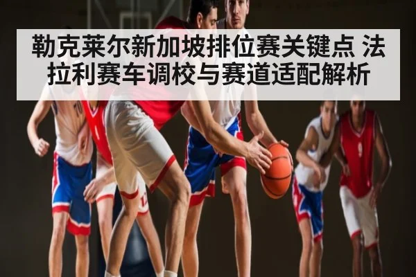 勒克莱尔新加坡排位赛关键点 法拉利赛车调校与赛道适配解析 - kaiyun